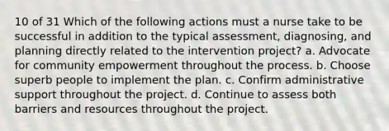 10 of 31 Which of the following actions must a nurse take to be successful in addition to the typical assessment, diagnosing, and planning directly related to the intervention project? a. Advocate for community empowerment throughout the process. b. Choose superb people to implement the plan. c. Confirm administrative support throughout the project. d. Continue to assess both barriers and resources throughout the project.