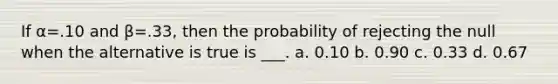 If α=.10 and β=.33, then the probability of rejecting the null when the alternative is true is ___. a. 0.10 b. 0.90 c. 0.33 d. 0.67