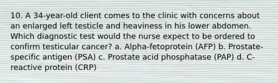 10. A 34-year-old client comes to the clinic with concerns about an enlarged left testicle and heaviness in his lower abdomen. Which diagnostic test would the nurse expect to be ordered to confirm testicular cancer? a. Alpha-fetoprotein (AFP) b. Prostate-specific antigen (PSA) c. Prostate acid phosphatase (PAP) d. C-reactive protein (CRP)