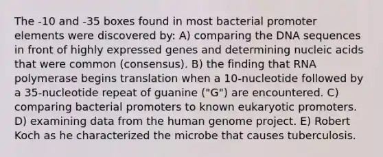 The -10 and -35 boxes found in most bacterial promoter elements were discovered by: A) comparing the DNA sequences in front of highly expressed genes and determining nucleic acids that were common (consensus). B) the finding that RNA polymerase begins translation when a 10-nucleotide followed by a 35-nucleotide repeat of guanine ("G") are encountered. C) comparing bacterial promoters to known eukaryotic promoters. D) examining data from the human genome project. E) Robert Koch as he characterized the microbe that causes tuberculosis.