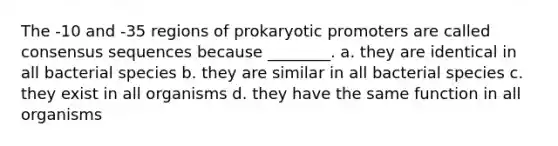 The -10 and -35 regions of prokaryotic promoters are called consensus sequences because ________. a. they are identical in all bacterial species b. they are similar in all bacterial species c. they exist in all organisms d. they have the same function in all organisms