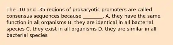 The -10 and -35 regions of prokaryotic promoters are called consensus sequences because ________. A. they have the same function in all organisms B. they are identical in all bacterial species C. they exist in all organisms D. they are similar in all bacterial species