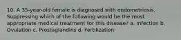 10. A 35-year-old female is diagnosed with endometriosis. Suppressing which of the following would be the most appropriate medical treatment for this disease? a. Infection b. Ovulation c. Prostaglandins d. Fertilization