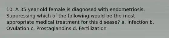 10. A 35-year-old female is diagnosed with endometriosis. Suppressing which of the following would be the most appropriate medical treatment for this disease? a. Infection b. Ovulation c. Prostaglandins d. Fertilization