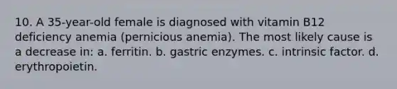 10. A 35-year-old female is diagnosed with vitamin B12 deficiency anemia (pernicious anemia). The most likely cause is a decrease in: a. ferritin. b. gastric enzymes. c. intrinsic factor. d. erythropoietin.