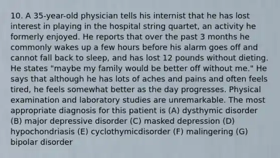 10. A 35-year-old physician tells his internist that he has lost interest in playing in the hospital string quartet, an activity he formerly enjoyed. He reports that over the past 3 months he commonly wakes up a few hours before his alarm goes off and cannot fall back to sleep, and has lost 12 pounds without dieting. He states "maybe my family would be better off without me." He says that although he has lots of aches and pains and often feels tired, he feels somewhat better as the day progresses. Physical examination and laboratory studies are unremarkable. The most appropriate diagnosis for this patient is (A) dysthymic disorder (B) major depressive disorder (C) masked depression (D) hypochondriasis (E) cyclothymicdisorder (F) malingering (G) bipolar disorder