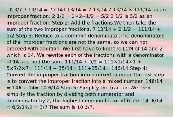 10 3/7 7 13/14 = 7×14+13/14 = 7 13/14 7 13/14 is 111/14 as an improper fraction: 2 1/2 = 2×2+1/2 = 5/2 2 1/2 is 5/2 as an improper fraction: Step 2: Add the fractions.We then take the sum of the two improper fractions. 7 13/14 + 2 1/2 = 111/14 + 5/2 Step 3: Reduce to a common denominator.The denominators of the improper fractions are not the same, so we can not proceed with addition. We first have to find the LCM of 14 and 2 which is 14. We rewrite each of the fractions with a denominator of 14 and find the sum. 111/14 + 5/2 = 111×1/14×1 + 5×7/2×7= 111/14 + 35/14= 111+35/14= 146/14 Step 4: Convert the improper fraction into a mixed number.The last step is to convert the improper fraction into a mixed number. 146/14 = 146 ÷ 14= 10 6/14 Step 5: Simplify the fraction.We then simplify the fraction by dividing both numerator and denominator by 2, the highest common factor of 6 and 14. 6/14 = 6/2/14/2 = 3/7 The sum is 10 3/7.