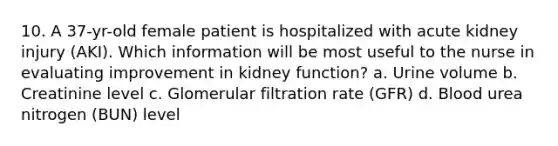 10. A 37-yr-old female patient is hospitalized with acute kidney injury (AKI). Which information will be most useful to the nurse in evaluating improvement in kidney function? a. Urine volume b. Creatinine level c. Glomerular filtration rate (GFR) d. Blood urea nitrogen (BUN) level