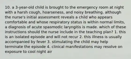 10. a 3-year-old child is brought to the emergency room at night with a harsh cough, hoarseness, and noisy breathing. although the nurse's initial assessment reveals a child who appears comfortable and whose respiratory status is within normal limits, a diagnosis of acute spasmodic laryngitis is made. which of these instructions should the nurse include in the teaching plan? 1. this is an isolated episode and will not recur 2. this illness is usually accompanied by fever 3. stimulating the child may help terminate the episode 4. clinical manifestations may resolve on exposure to cool night air