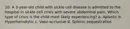 10. A 3-year-old child with sickle cell disease is admitted to the hospital in sickle cell crisis with severe abdominal pain. Which type of crisis is the child most likely experiencing? a. Aplastic b. Hyperhemolytic c. Vaso-occlusive d. Splenic sequestration