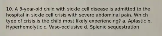 10. A 3-year-old child with sickle cell disease is admitted to the hospital in sickle cell crisis with severe abdominal pain. Which type of crisis is the child most likely experiencing? a. Aplastic b. Hyperhemolytic c. Vaso-occlusive d. Splenic sequestration