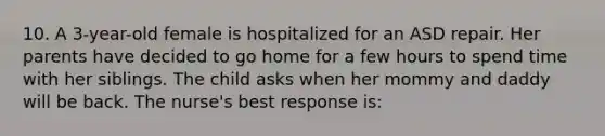 10. A 3-year-old female is hospitalized for an ASD repair. Her parents have decided to go home for a few hours to spend time with her siblings. The child asks when her mommy and daddy will be back. The nurse's best response is: