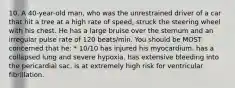 10. A 40-year-old man, who was the unrestrained driver of a car that hit a tree at a high rate of speed, struck the steering wheel with his chest. He has a large bruise over the sternum and an irregular pulse rate of 120 beats/min. You should be MOST concerned that he: * 10/10 has injured his myocardium. has a collapsed lung and severe hypoxia. has extensive bleeding into the pericardial sac. is at extremely high risk for ventricular fibrillation.