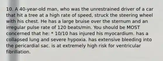 10. A 40-year-old man, who was the unrestrained driver of a car that hit a tree at a high rate of speed, struck the steering wheel with his chest. He has a large bruise over the sternum and an irregular pulse rate of 120 beats/min. You should be MOST concerned that he: * 10/10 has injured his myocardium. has a collapsed lung and severe hypoxia. has extensive bleeding into the pericardial sac. is at extremely high risk for ventricular fibrillation.