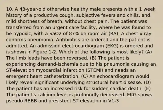 10. A 43-year-old otherwise healthy male presents with a 1 week history of a productive cough, subjective fevers and chills, and mild shortness of breath, without chest pain. The patient was transferred from an urgent care facility, where he was found to be hypoxic, with a SaO2 of 87% on room air (RA). A chest x-ray confirms pneumonia. Antibiotics are ordered and the patient is admitted. An admission electrocardiogram (EKG) is ordered and is shown in Figure 1-2. Which of the following is most likely? (A) The limb leads have been reversed. (B) The patient is experiencing demand-ischemia due to his pneumonia causing an ST-elevation myocardial infarction (STEMI) and needs an emergent heart catheterization. (C) An echocardiogram would likely reveal significant underlying structural heart disease. (D) The patient has an increased risk for sudden cardiac death. (E) The patient's calcium level is profoundly decreased. EKG shows pseudo RBBB and presistent ST elevation in V1-3