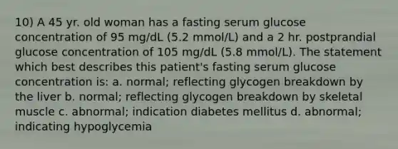 10) A 45 yr. old woman has a fasting serum glucose concentration of 95 mg/dL (5.2 mmol/L) and a 2 hr. postprandial glucose concentration of 105 mg/dL (5.8 mmol/L). The statement which best describes this patient's fasting serum glucose concentration is: a. normal; reflecting glycogen breakdown by the liver b. normal; reflecting glycogen breakdown by skeletal muscle c. abnormal; indication diabetes mellitus d. abnormal; indicating hypoglycemia