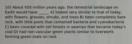 10) About 450 million years ago, the terrestrial landscape on Earth would have _____. A) looked very similar to that of today, with flowers, grasses, shrubs, and trees B) been completely bare rock, with little pools that contained bacteria and cyanobacteria C) been covered with tall forests in swamps that became today's coal D) had non-vascular green plants similar to liverworts forming green mats on rock