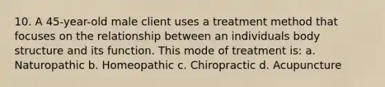 10. A 45-year-old male client uses a treatment method that focuses on the relationship between an individuals body structure and its function. This mode of treatment is: a. Naturopathic b. Homeopathic c. Chiropractic d. Acupuncture