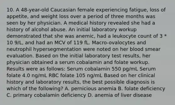 10. A 48-year-old Caucasian female experiencing fatigue, loss of appetite, and weight loss over a period of three months was seen by her physician. A medical history revealed she had a history of alcohol abuse. An initial laboratory workup demonstrated that she was anemic, had a leukocyte count of 3 * 10 9/L, and had an MCV of 119 fL. Macro-ovalocytes and neutrophil hypersegmentation were noted on her blood smear evaluation. Based on the initial laboratory test results, her physician obtained a serum cobalamin and folate workup. Results were as follows: Serum cobalamin 550 pg/mL Serum folate 4.0 ng/mL RBC folate 105 ng/mL Based on her clinical history and laboratory results, the best possible diagnosis is which of the following? A. pernicious anemia B. folate deficiency C. primary cobalamin deficiency D. anemia of liver disease