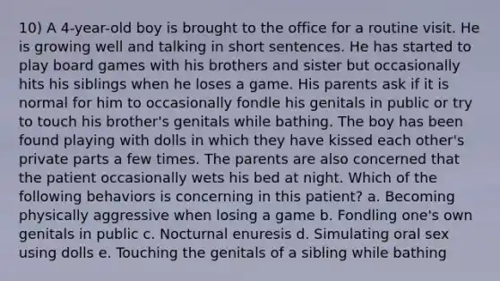 10) A 4-year-old boy is brought to the office for a routine visit. He is growing well and talking in short sentences. He has started to play board games with his brothers and sister but occasionally hits his siblings when he loses a game. His parents ask if it is normal for him to occasionally fondle his genitals in public or try to touch his brother's genitals while bathing. The boy has been found playing with dolls in which they have kissed each other's private parts a few times. The parents are also concerned that the patient occasionally wets his bed at night. Which of the following behaviors is concerning in this patient? a. Becoming physically aggressive when losing a game b. Fondling one's own genitals in public c. Nocturnal enuresis d. Simulating oral sex using dolls e. Touching the genitals of a sibling while bathing