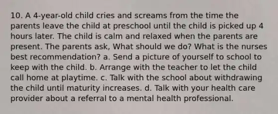 10. A 4-year-old child cries and screams from the time the parents leave the child at preschool until the child is picked up 4 hours later. The child is calm and relaxed when the parents are present. The parents ask, What should we do? What is the nurses best recommendation? a. Send a picture of yourself to school to keep with the child. b. Arrange with the teacher to let the child call home at playtime. c. Talk with the school about withdrawing the child until maturity increases. d. Talk with your health care provider about a referral to a mental health professional.