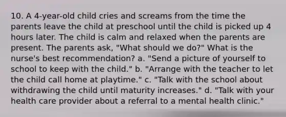 10. A 4-year-old child cries and screams from the time the parents leave the child at preschool until the child is picked up 4 hours later. The child is calm and relaxed when the parents are present. The parents ask, "What should we do?" What is the nurse's best recommendation? a. "Send a picture of yourself to school to keep with the child." b. "Arrange with the teacher to let the child call home at playtime." c. "Talk with the school about withdrawing the child until maturity increases." d. "Talk with your health care provider about a referral to a mental health clinic."