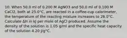 10. When 50.0 ml of 0.200 M AgNO3 and 50.0 ml of 0.100 M CaCl2, both at 25.0°C, are reacted in a coffee-cup calorimeter, the temperature of the reacting mixture increases to 26.0°C. Calculate ∆H in kJ per mole of AgCl produced. Assume the density of the solution is 1.05 g/ml and the specific heat capacity of the solution 4.20 J/g°C.