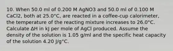 10. When 50.0 ml of 0.200 M AgNO3 and 50.0 ml of 0.100 M CaCl2, both at 25.0°C, are reacted in a coffee-cup calorimeter, the temperature of the reacting mixture increases to 26.0°C. Calculate ∆H in kJ per mole of AgCl produced. Assume the density of the solution is 1.05 g/ml and the specific heat capacity of the solution 4.20 J/g°C.