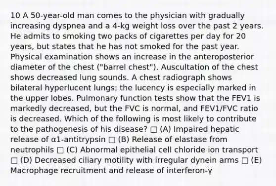 10 A 50-year-old man comes to the physician with gradually increasing dyspnea and a 4-kg weight loss over the past 2 years. He admits to smoking two packs of cigarettes per day for 20 years, but states that he has not smoked for the past year. Physical examination shows an increase in the anteroposterior diameter of the chest ("barrel chest"). Auscultation of the chest shows decreased lung sounds. A chest radiograph shows bilateral hyperlucent lungs; the lucency is especially marked in the upper lobes. Pulmonary function tests show that the FEV1 is markedly decreased, but the FVC is normal, and FEV1/FVC ratio is decreased. Which of the following is most likely to contribute to the pathogenesis of his disease? □ (A) Impaired hepatic release of α1-antitrypsin □ (B) Release of elastase from neutrophils □ (C) Abnormal epithelial cell chloride ion transport □ (D) Decreased ciliary motility with irregular dynein arms □ (E) Macrophage recruitment and release of interferon-γ