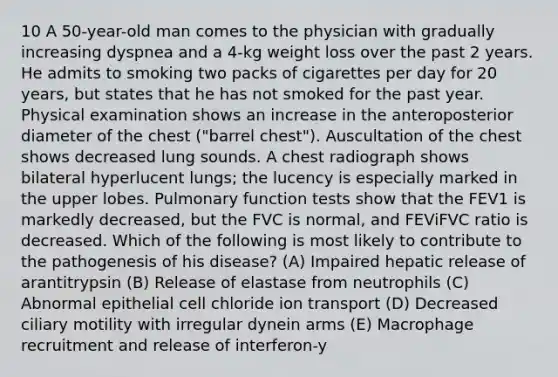 10 A 50-year-old man comes to the physician with gradually increasing dyspnea and a 4-kg weight loss over the past 2 years. He admits to smoking two packs of cigarettes per day for 20 years, but states that he has not smoked for the past year. Physical examination shows an increase in the anteroposterior diameter of the chest ("barrel chest"). Auscultation of the chest shows decreased lung sounds. A chest radiograph shows bilateral hyperlucent lungs; the lucency is especially marked in the upper lobes. Pulmonary function tests show that the FEV1 is markedly decreased, but the FVC is normal, and FEViFVC ratio is decreased. Which of the following is most likely to contribute to the pathogenesis of his disease? (A) Impaired hepatic release of arantitrypsin (B) Release of elastase from neutrophils (C) Abnormal epithelial cell chloride ion transport (D) Decreased ciliary motility with irregular dynein arms (E) Macrophage recruitment and release of interferon-y