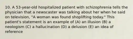 10. A 53-year-old hospitalized patient with schizophrenia tells the physician that a newscaster was talking about her when he said on television, "A woman was found shoplifting today." This patient's statement is an example of (A) an illusion (B) a neologism (C) a hallucination (D) a delusion (E) an idea of reference