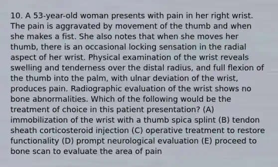 10. A 53-year-old woman presents with pain in her right wrist. The pain is aggravated by movement of the thumb and when she makes a fist. She also notes that when she moves her thumb, there is an occasional locking sensation in the radial aspect of her wrist. Physical examination of the wrist reveals swelling and tenderness over the distal radius, and full flexion of the thumb into the palm, with ulnar deviation of the wrist, produces pain. Radiographic evaluation of the wrist shows no bone abnormalities. Which of the following would be the treatment of choice in this patient presentation? (A) immobilization of the wrist with a thumb spica splint (B) tendon sheath corticosteroid injection (C) operative treatment to restore functionality (D) prompt neurological evaluation (E) proceed to bone scan to evaluate the area of pain