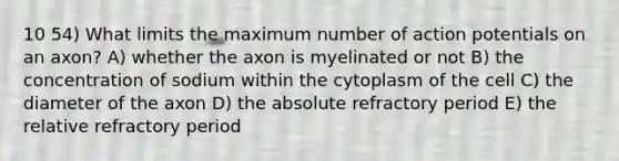 10 54) What limits the maximum number of action potentials on an axon? A) whether the axon is myelinated or not B) the concentration of sodium within the cytoplasm of the cell C) the diameter of the axon D) the absolute refractory period E) the relative refractory period