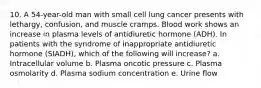 10. A 54-year-old man with small cell lung cancer presents with lethargy, confusion, and muscle cramps. Blood work shows an increase in plasma levels of antidiuretic hormone (ADH). In patients with the syndrome of inappropriate antidiuretic hormone (SIADH), which of the following will increase? a. Intracellular volume b. Plasma oncotic pressure c. Plasma osmolarity d. Plasma sodium concentration e. Urine flow