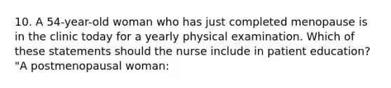 10. A 54-year-old woman who has just completed menopause is in the clinic today for a yearly physical examination. Which of these statements should the nurse include in patient education? "A postmenopausal woman: