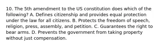 10. The 5th amendment to the US constitution does which of the following? A. Defines citizenship and provides equal protection under the law for all citizens. B. Protects the freedom of speech, religion, press, assembly, and petition. C. Guarantees the right to bear arms. D. Prevents the government from taking property without just compensation.