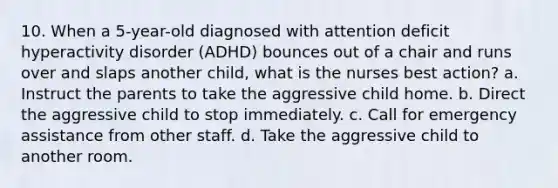 10. When a 5-year-old diagnosed with attention deficit hyperactivity disorder (ADHD) bounces out of a chair and runs over and slaps another child, what is the nurses best action? a. Instruct the parents to take the aggressive child home. b. Direct the aggressive child to stop immediately. c. Call for emergency assistance from other staff. d. Take the aggressive child to another room.