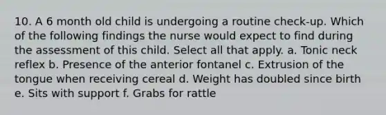 10. A 6 month old child is undergoing a routine check-up. Which of the following findings the nurse would expect to find during the assessment of this child. Select all that apply. a. Tonic neck reflex b. Presence of the anterior fontanel c. Extrusion of the tongue when receiving cereal d. Weight has doubled since birth e. Sits with support f. Grabs for rattle