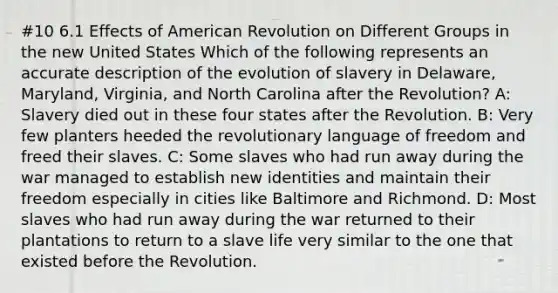 #10 6.1 Effects of American Revolution on Different Groups in the new United States Which of the following represents an accurate description of the evolution of slavery in Delaware, Maryland, Virginia, and North Carolina after the Revolution? A: Slavery died out in these four states after the Revolution. B: Very few planters heeded the revolutionary language of freedom and freed their slaves. C: Some slaves who had run away during the war managed to establish new identities and maintain their freedom especially in cities like Baltimore and Richmond. D: Most slaves who had run away during the war returned to their plantations to return to a slave life very similar to the one that existed before the Revolution.