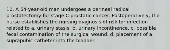 10. A 64-year-old man undergoes a perineal radical prostatectomy for stage C prostatic cancer. Postoperatively, the nurse establishes the nursing diagnosis of risk for infection related to a. urinary stasis. b. urinary incontinence. c. possible fecal contamination of the surgical wound. d. placement of a suprapubic catheter into the bladder.