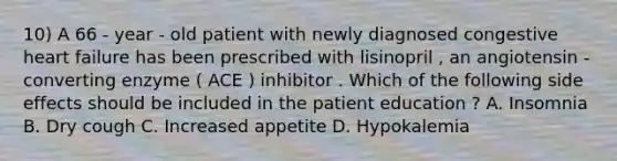 10) A 66 - year - old patient with newly diagnosed congestive heart failure has been prescribed with lisinopril , an angiotensin - converting enzyme ( ACE ) inhibitor . Which of the following side effects should be included in the patient education ? A. Insomnia B. Dry cough C. Increased appetite D. Hypokalemia