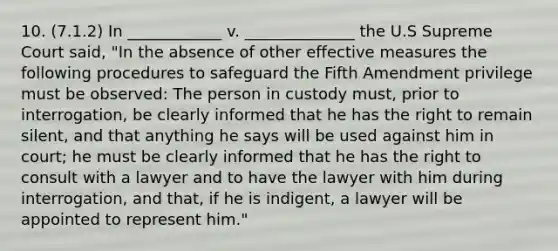 10. (7.1.2) In ____________ v. ______________ the U.S Supreme Court said, "In the absence of other effective measures the following procedures to safeguard the Fifth Amendment privilege must be observed: The person in custody must, prior to interrogation, be clearly informed that he has the right to remain silent, and that anything he says will be used against him in court; he must be clearly informed that he has the right to consult with a lawyer and to have the lawyer with him during interrogation, and that, if he is indigent, a lawyer will be appointed to represent him."