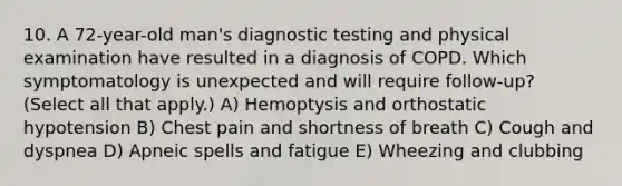 10. A 72-year-old man's diagnostic testing and physical examination have resulted in a diagnosis of COPD. Which symptomatology is unexpected and will require follow-up? (Select all that apply.) A) Hemoptysis and orthostatic hypotension B) Chest pain and shortness of breath C) Cough and dyspnea D) Apneic spells and fatigue E) Wheezing and clubbing