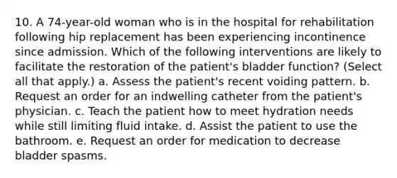 10. A 74-year-old woman who is in the hospital for rehabilitation following hip replacement has been experiencing incontinence since admission. Which of the following interventions are likely to facilitate the restoration of the patient's bladder function? (Select all that apply.) a. Assess the patient's recent voiding pattern. b. Request an order for an indwelling catheter from the patient's physician. c. Teach the patient how to meet hydration needs while still limiting fluid intake. d. Assist the patient to use the bathroom. e. Request an order for medication to decrease bladder spasms.