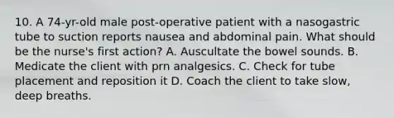 10. A 74-yr-old male post-operative patient with a nasogastric tube to suction reports nausea and abdominal pain. What should be the nurse's first action? A. Auscultate the bowel sounds. B. Medicate the client with prn analgesics. C. Check for tube placement and reposition it D. Coach the client to take slow, deep breaths.