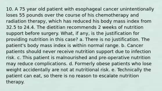 10. A 75 year old patient with esophageal cancer unintentionally loses 55 pounds over the course of his chemotherapy and radiation therapy, which has reduced his body mass index from 32.5 to 24.4. The dietitian recommends 2 weeks of nutrition support before surgery. What, if any, is the justification for providing nutrition in this case? a. There is no justification. The patient's body mass index is within normal range. b. Cancer patients should never receive nutrition support due to infection risk. c. This patient is malnourished and pre-operative nutrition may reduce complications. d. Formerly obese patients who lose weight accidentally are not at nutritional risk. e. Technically the patient can eat, so there is no reason to escalate nutrition therapy.