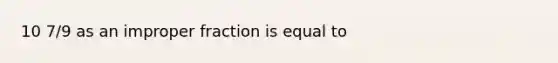 10 7/9 as an improper fraction is equal to