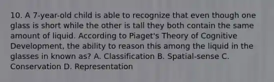 10. A 7-year-old child is able to recognize that even though one glass is short while the other is tall they both contain the same amount of liquid. According to Piaget's Theory of Cognitive Development, the ability to reason this among the liquid in the glasses in known as? A. Classification B. Spatial-sense C. Conservation D. Representation