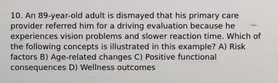 10. An 89-year-old adult is dismayed that his primary care provider referred him for a driving evaluation because he experiences vision problems and slower reaction time. Which of the following concepts is illustrated in this example? A) Risk factors B) Age-related changes C) Positive functional consequences D) Wellness outcomes