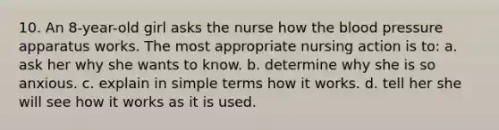 10. An 8-year-old girl asks the nurse how the blood pressure apparatus works. The most appropriate nursing action is to: a. ask her why she wants to know. b. determine why she is so anxious. c. explain in simple terms how it works. d. tell her she will see how it works as it is used.